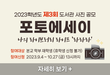 2023학년도 제3회 도서관 사진 공모
포토에세이
나의 라이브러리 라이프 ‘라라라’
-참여대상:  본교 학부 재학생 (휴학생 신청 불가)
-참여신청: 2023.9.4 ~ 10.27 (금) 13시까지 
자세히 보기 +||2023학년도 제3회 도서관 사진 공모
포토에세이
나의 라이브러리 라이프 ‘라라라’
-참여대상:  본교 학부 재학생 (휴학생 신청 불가)
-참여신청: 2023.9.4 ~ 10.27 (금) 13시까지 
자세히 보기 +
