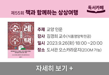 제55회 책과 함께하는 상상여행
주제  교양 인문
강사  김경희 교수(식품영양학전공)
일시  2023.9.26(화) 18:00 ~20:00
장소  도서관 오스카라운지(ZOOM 가능)
자세히 보기 +||제55회 책과 함께하는 상상여행
주제  교양 인문
강사  김경희 교수(식품영양학전공)
일시  2023.9.26(화) 18:00 ~20:00
장소  도서관 오스카라운지(ZOOM 가능)
자세히 보기 +