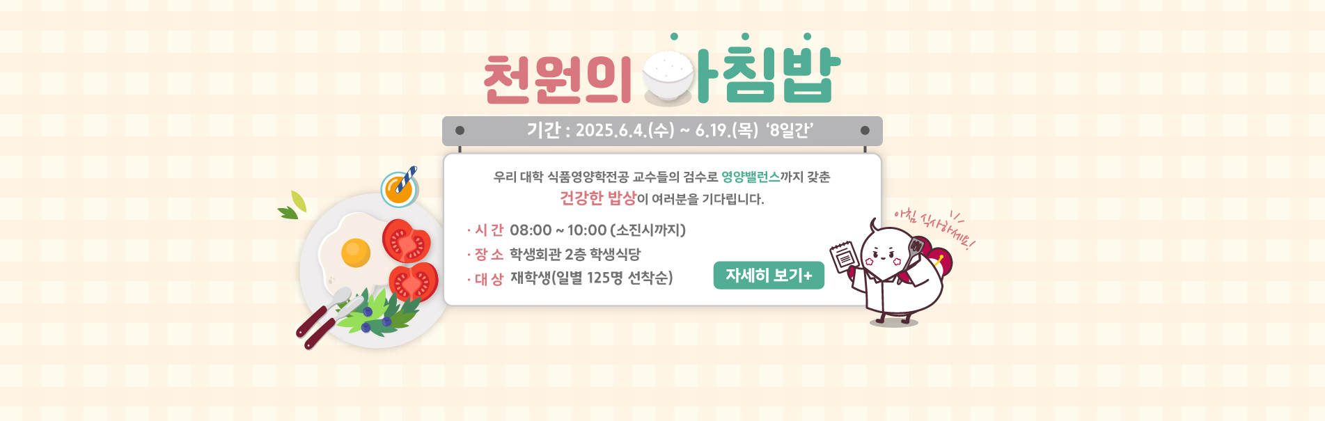 천원의 아침밥
기간 : 2025.6.4.(수) ~ 6.19.(목) ‘8일간’
우리 대학 식품영양학전공 교수들의 검수로 영양밸런스까지 갖춘
건강한 밥상이 여러분을 기다립니다.
· 시 간  08:00 ~ 10:00 (소진 시 까지)
· 장 소  학생회관 2층 학생식당
· 대 상  재학생(일별 125명 선착순)
자세히 보기 +