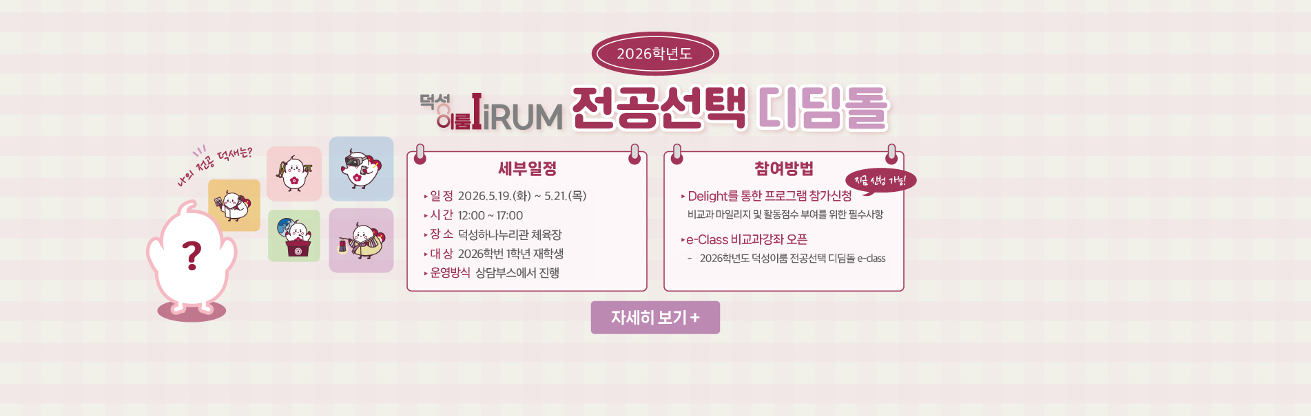 2026학년도 덕성이룸 전공선택 디딤돌
세부일정
일정 2026.5.19.(화) ~ 5.21.(목)
시간 12:00 ~ 17:00
장소 덕성하나누리관 체육장
대상 2026학번 1학년 재학생
운영방식 상담부스에서 진행
참여방법
Delight를 통한 프로그램 참가신청
비교과 마일리지 및 활동점수 부여를 위한 필수사항
e-class  비교과강좌 오픈
2026학년도 덕성이룸 전공선택 디딤돌 e-class