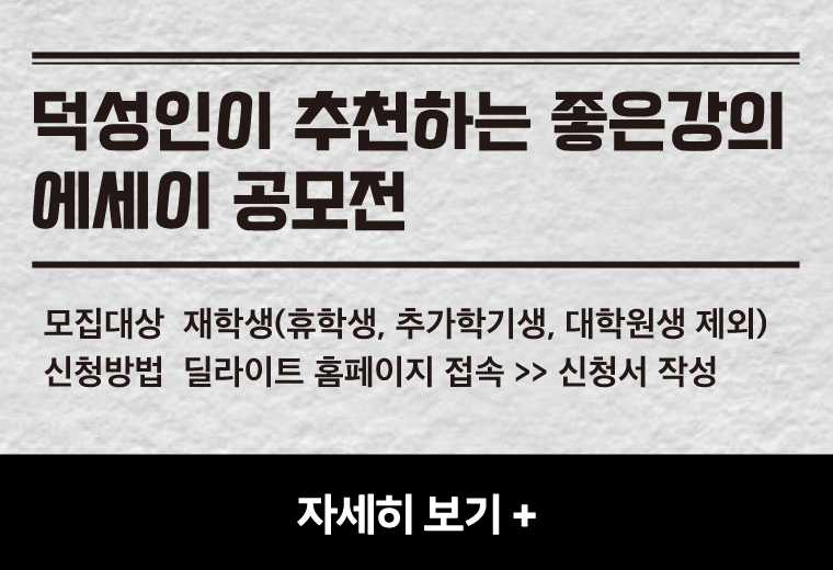 덕성인이 추천하는 좋은강의
에세이 공모전
모집대상  재학생(휴학생, 추가학기생, 대학원생 제외)
신청방법  딜라이트 홈페이지 접속 >> 신청서 작성
자세히 보기+||덕성인이 추천하는 좋은강의
에세이 공모전
모집대상  재학생(휴학생, 추가학기생, 대학원생 제외)
신청방법  딜라이트 홈페이지 접속 >> 신청서 작성
자세히 보기+