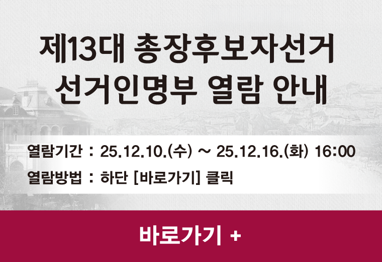 제13대 총장후보자선거 
선거인명부 열람 안내
열람기간 : 25.12.10.(수) ~ 25.12.16.(화) 16:00
열람방법 : 하단 [바로가기] 클릭
바로가기 +||제13대 총장후보자선거 
선거인명부 열람 안내
열람기간 : 25.12.10.(수) ~ 25.12.16.(화) 16:00
열람방법 : 하단 [바로가기] 클릭
바로가기 +
