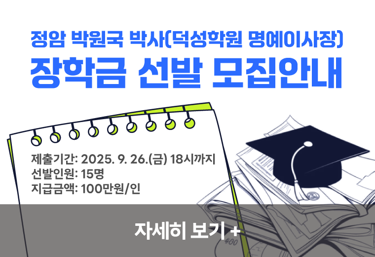 정암 박원국 박사(덕성학원 명예이사장)
장학금 선발안내
제출기간: 2025. 9. 26.(금) 18시까지
선발인원: 15명
지급금액: 100만원/인
자세히 보기+||정암 박원국 박사(덕성학원 명예이사장)
장학금 선발안내
제출기간: 2025. 9. 26.(금) 18시까지
선발인원: 15명
지급금액: 100만원/인
자세히 보기+