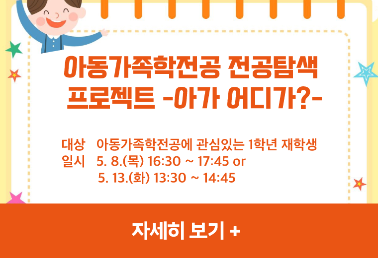 아동가족학전공 전공탐색 프로젝트 안내 -아가 어디가?-
대상   아동가족학전공에 관심있는 1학년 재학생
일시   5. 8.(목) 16:30 ~ 17:45 or
          5. 13.(화) 13:30 ~ 14:45
자세히 보기+||아동가족학전공 전공탐색 프로젝트 안내 -아가 어디가?-
대상   아동가족학전공에 관심있는 1학년 재학생
일시   5. 8.(목) 16:30 ~ 17:45 or
          5. 13.(화) 13:30 ~ 14:45
자세히 보기+