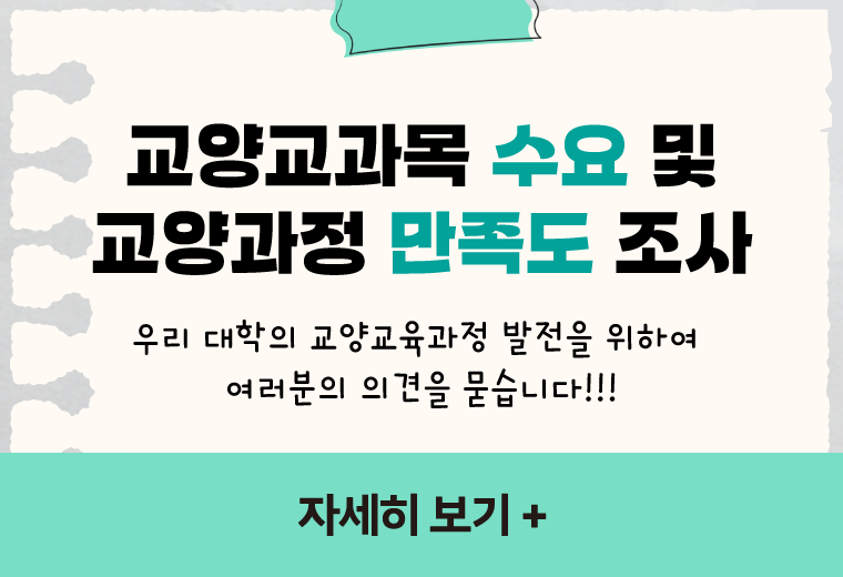 교양교과목 수요 및
교양과정 만족도 조사
우리 대학의 교양교육과정 발전을 위하여 
여러분의 의견을 묻습니다!!!
자세히 보기 +||교양교과목 수요 및
교양과정 만족도 조사
우리 대학의 교양교육과정 발전을 위하여 
여러분의 의견을 묻습니다!!!
자세히 보기 +