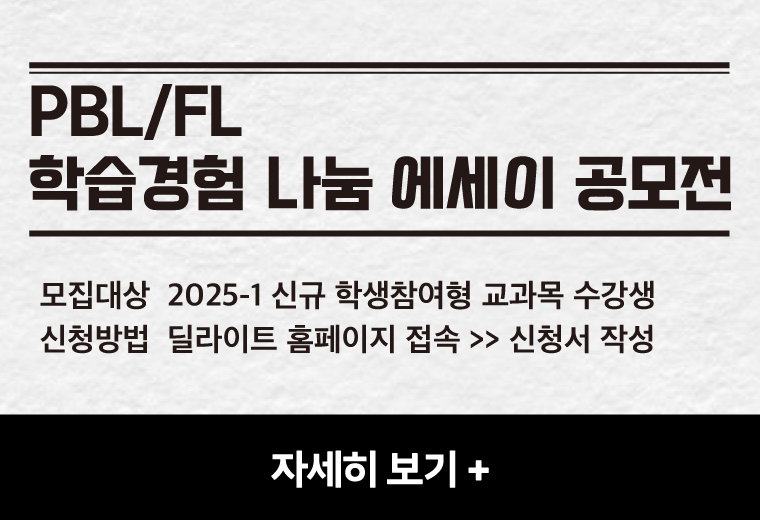 PBL/FL
학습경험 나눔 에세이 공모전
모집대상  2025-1 신규 학생참여형 교과목 수강생
신청방법  딜라이트 홈페이지 접속 >> 신청서 작성
자세히 보기+||PBL/FL
학습경험 나눔 에세이 공모전
모집대상  2025-1 신규 학생참여형 교과목 수강생
신청방법  딜라이트 홈페이지 접속 >> 신청서 작성
자세히 보기+