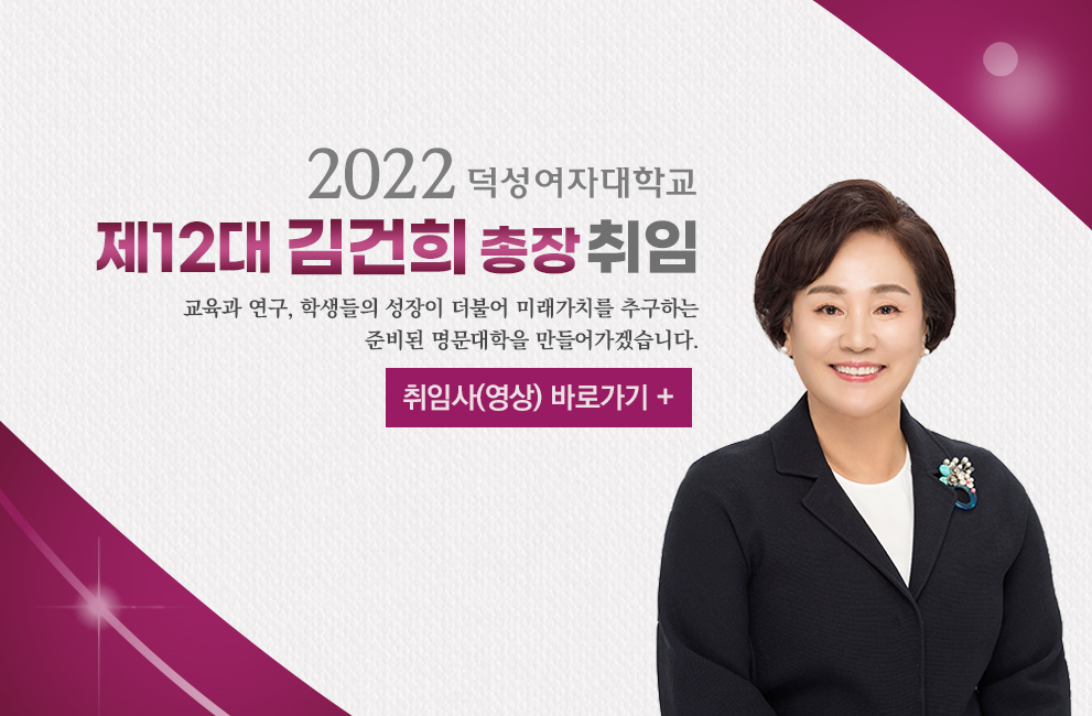 2022 덕성여자대학교 
제12대 김건희 총장 취임
교육과 연구, 학생들의 성장이 더불어 미래가치를 추구하는
준비된 명문대학을 만들어가겠습니다.
취임사 바로가기 +