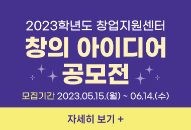 2023학년도 창업지원센터
창의 아이디어 공모전
모집기간 2023.05.15.(월) ~ 06.14.(수)
자세히 보기 +||2023학년도 창업지원센터
창의 아이디어 공모전
모집기간 2023.05.15.(월) ~ 06.14.(수)
자세히 보기 +