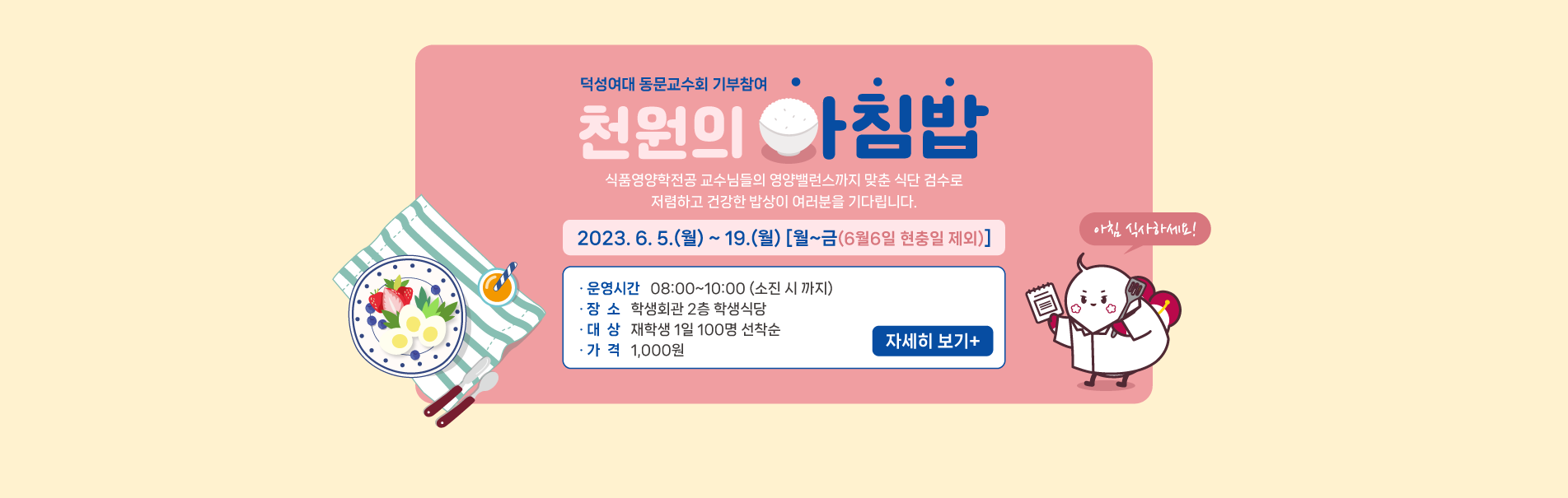 천원의 아침밥 
2023. 6. 5.(월) ~ 19.(월) [월~금(6월6일 현충일 제외)]
식품영양학전공 교수님들의 영양밸런스까지 맞춘 식단 검수로
저렴하고 건강한 밥상이 여러분을 기다립니다.
· 운영시간  08:00~10:00(소진 시 까지)
· 장  소  학생회관 2층 학생식당
· 대  상  재학생 1일 100명 선착순
· 가  격 1,000원
자세히 보기 +