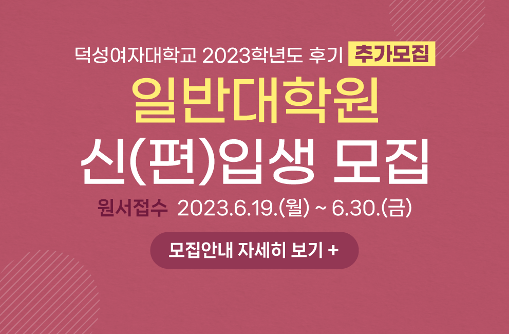 덕성여자대학교
2023학년도 후기 추가모집
일반대학원
신(편)입생 모집
원서접수  2023.6.19.(월) ~ 6.30.(금)
이하 표 생략 (자세히 보기 클릭 해 확인 가능)
모집안내 자세히 보기 +