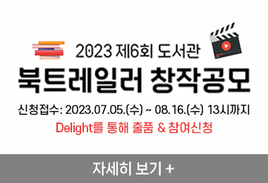 2023 제6회 도서관
북트레일러 창작공모 
신청접수: 2023.07.05.(수) ~ 08.16.(수) 13시까지
Delight를 통해 출품 & 참여신청
자세히 보기 +||2023 제6회 도서관
북트레일러 창작공모 
신청접수: 2023.07.05.(수) ~ 08.16.(수) 13시까지
Delight를 통해 출품 & 참여신청
자세히 보기 +