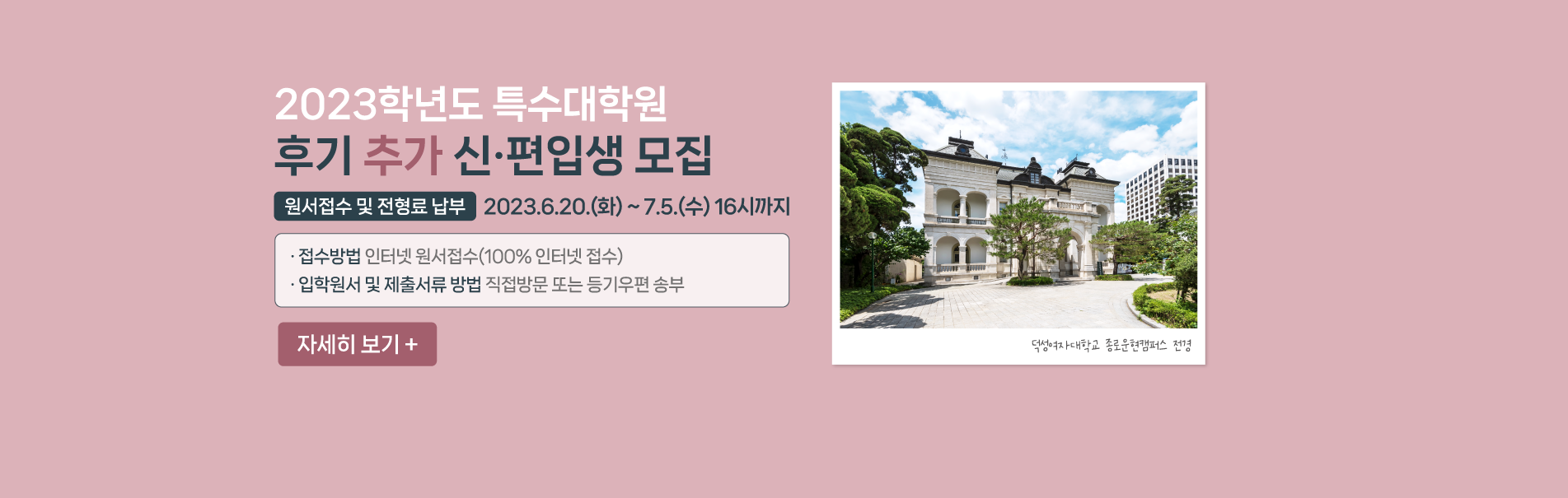 2023학년도 특수대학원
후기 추가 신·편입생 모집
-원서접수 및 전형료 납부: 2023.6.20.(화) ~ 7.5.(수) 16시까지
· 접수방법 인터넷 원서접수(100% 인터넷 접수)
· 입학원서 및 제출서류 방법 직접방문 또는 등기우편 송부
자세히 보기 +