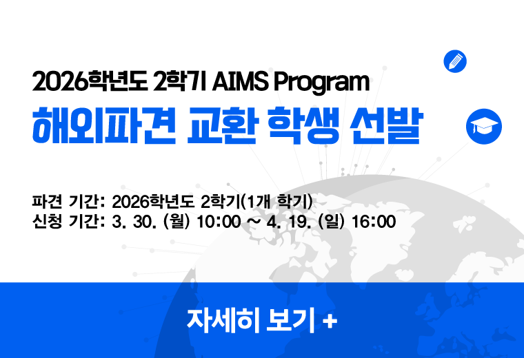 2026학년도 2학기 AIMS Program
해외파견 교환 학생 선발
파견 기간: 2026학년도 2학기(1개 학기)
신청 기간: 3. 30. (월) 10:00 ~ 4. 19. (일) 16:00
자세히 보기+||2026학년도 2학기 AIMS Program
해외파견 교환 학생 선발
파견 기간: 2026학년도 2학기(1개 학기)
신청 기간: 3. 30. (월) 10:00 ~ 4. 19. (일) 16:00
자세히 보기+
