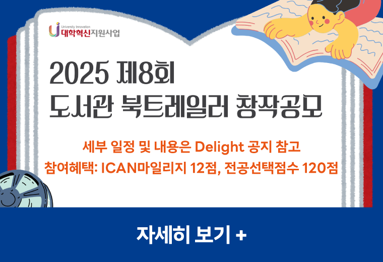2024 제8회 도서관
북트레일러 창작공모
세부 일정 및 내용은 Delight 공지 참고
참여혜택: ICAN마일리지 12점, 전공선택점수 120점
자세히 보기 +||2024 제8회 도서관
북트레일러 창작공모
세부 일정 및 내용은 Delight 공지 참고
참여혜택: ICAN마일리지 12점, 전공선택점수 120점
자세히 보기 +