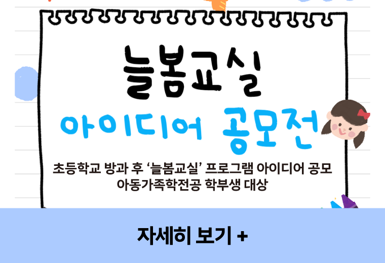 늘봄교실 아이디어 공모전
초등학교 방과 후 ‘늘봄교실’ 프로그램 아이디어 공모
아동가족학전공 학부생 대상
자세히 보기+||늘봄교실 아이디어 공모전
초등학교 방과 후 ‘늘봄교실’ 프로그램 아이디어 공모
아동가족학전공 학부생 대상
자세히 보기+