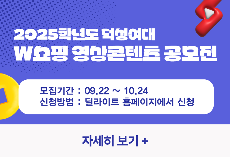 2025학년도 덕성여대
W쇼핑 영상콘텐츠 공모전
모집기간 : 09.22 ~ 10.24
신청방법 : 딜라이트 홈페이지에서 신청
자세히 보기+||2025학년도 덕성여대
W쇼핑 영상콘텐츠 공모전
모집기간 : 09.22 ~ 10.24
신청방법 : 딜라이트 홈페이지에서 신청
자세히 보기+