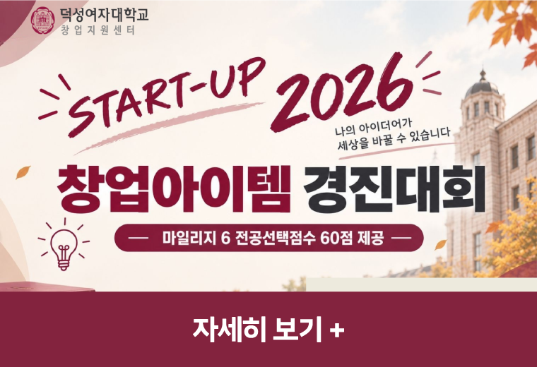 덕성여자대학교 창업지원센터: START-UP 2026 나의 아이디어가 세상을 바꿀 수 있습니다. 창업아이템 경진대회 (마일리지 6 전공선택점수 60점 제공) 자세히 보기+||덕성여자대학교 창업지원센터: START-UP 2026 나의 아이디어가 세상을 바꿀 수 있습니다. 창업아이템 경진대회 (마일리지 6 전공선택점수 60점 제공) 자세히 보기+