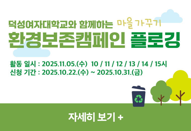 덕성여자대학교와 함께하는 마을 가꾸기
환경보존캠페인 플로깅
활동 일시 : 2025.11.05.(수)  10 / 11 / 12 / 13 / 14 / 15시
신청 기간 : 2025.10.22.(수) ~ 2025.10.31.(금)
자세히 보기 +||덕성여자대학교와 함께하는 마을 가꾸기
환경보존캠페인 플로깅
활동 일시 : 2025.11.05.(수)  10 / 11 / 12 / 13 / 14 / 15시
신청 기간 : 2025.10.22.(수) ~ 2025.10.31.(금)
자세히 보기 +