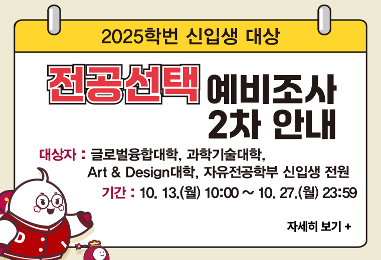 2025학번 신입생 대상 전공선택 예비조사 2차 안내
대상자 : 글로벌융합대학, 과학기술대학, Art & Design대학, 자유전공학부 신입생 전원
기간 : 10. 13.(월) 10:00 ~ 10. 27.(월) 23:59
자세히 보기+||2025학번 신입생 대상 전공선택 예비조사 2차 안내
대상자 : 글로벌융합대학, 과학기술대학, Art & Design대학, 자유전공학부 신입생 전원
기간 : 10. 13.(월) 10:00 ~ 10. 27.(월) 23:59
자세히 보기+