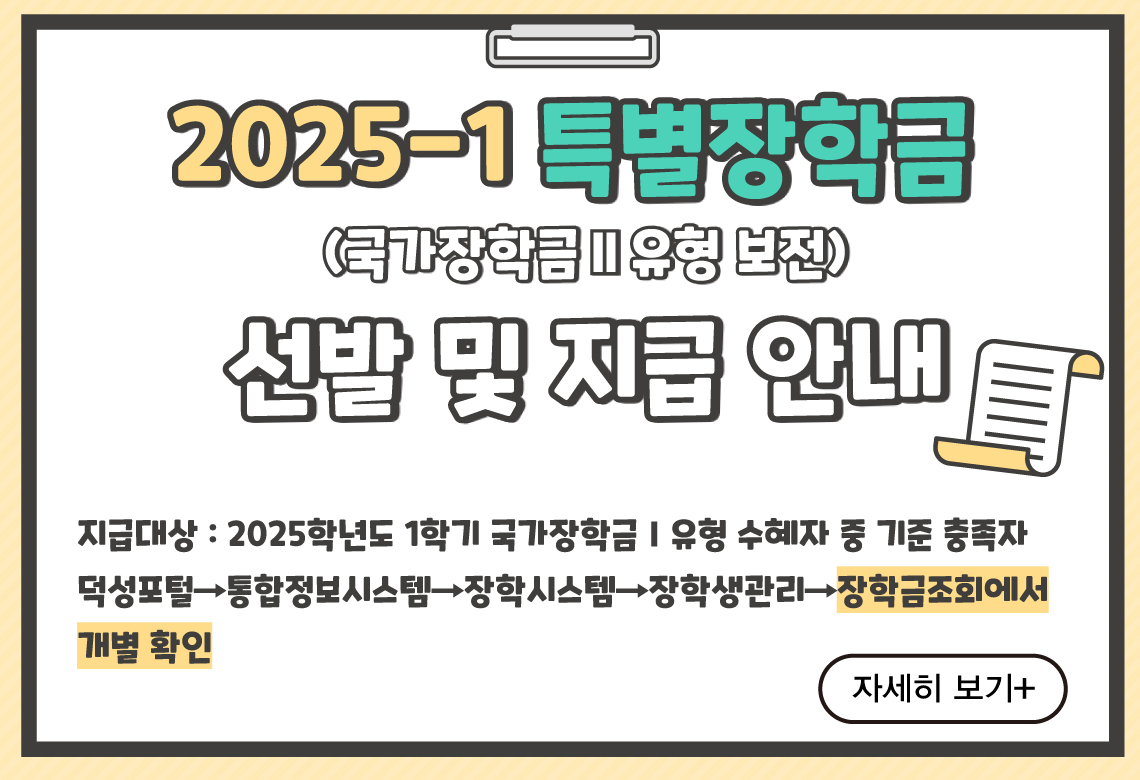 2025-1특별장학금(국장2유형 보전) 선발 및 지급 안내
지급대상 : 2025학년도 1학기 국가장학금Ⅰ유형 수혜자 중 기준 충족자
선발확인 : 덕성포털→통합정보시스템→장학시스템→장학생관리→장학금조회에서 개별 확인
자세히 보기+||2025-1특별장학금(국장2유형 보전) 선발 및 지급 안내
지급대상 : 2025학년도 1학기 국가장학금Ⅰ유형 수혜자 중 기준 충족자
선발확인 : 덕성포털→통합정보시스템→장학시스템→장학생관리→장학금조회에서 개별 확인
자세히 보기+
