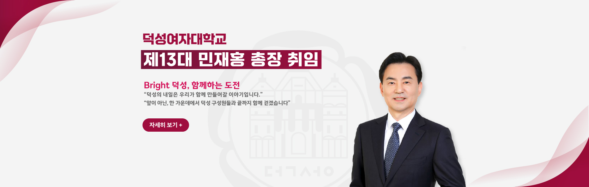 덕성여자대학교 제13대 민재홍 총장 취임
Bright 덕성, 함께하는 도전
“덕성의 내일은 우리가 함께 만들어갈 이야기입니다.”
“앞이 아닌, 한 가운데에서 덕성 구성원들과 끝까지 함께 걷겠습니다”
자세히 보기+