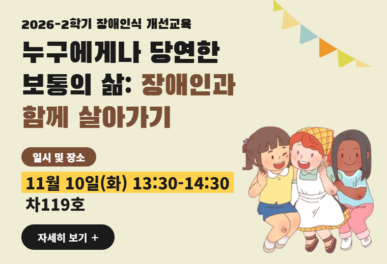 2026-2학기 장애인식 개선교육
누구에게나 당연한 보통의 삶: 장애인과 함께 살아가기
일시 및 장소
11월 10일(화) 13:30-14:30
차119호
자세히 보기+||2026-2학기 장애인식 개선교육
누구에게나 당연한 보통의 삶: 장애인과 함께 살아가기
일시 및 장소
11월 10일(화) 13:30-14:30
차119호
자세히 보기+